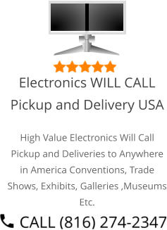 Select Right Left Menu Exit Auto Power  Electronics WILL CALL Pickup and Delivery USA High Value Electronics Will Call Pickup and Deliveries to Anywhere in America Conventions, Trade Shows, Exhibits, Galleries ,Museums Etc.