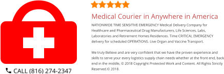 Medical Courier in Anywhere in America NATIONWIDE TIME SENSITIVE EMERGENCY Medical Delivery Company for Healthcare and Pharmaceutical Drug Manufacturers, Life Sciences, Labs, Laboratories and Retirement Homes Residences. Time CRITICAL EMERGENCY delivery for scheduled OPERATIONS. Live Organ and Vaccine Transport.     We truly Believe and are very confident that we have the proven experience and skills to serve your every logistics supply chain needs whether at the front end, back end in the middle, © 2018 Copyright Protected Work and Content. All Rights Strictly Reserved.© 2018.