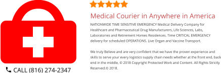 Medical Courier in Anywhere in America NATIONWIDE TIME SENSITIVE EMERGENCY Medical Delivery Company for Healthcare and Pharmaceutical Drug Manufacturers, Life Sciences, Labs, Laboratories and Retirement Homes Residences. Time CRITICAL EMERGENCY delivery for scheduled OPERATIONS. Live Organ and Vaccine Transport.     We truly Believe and are very confident that we have the proven experience and skills to serve your every logistics supply chain needs whether at the front end, back end in the middle, © 2018 Copyright Protected Work and Content. All Rights Strictly Reserved.© 2018.